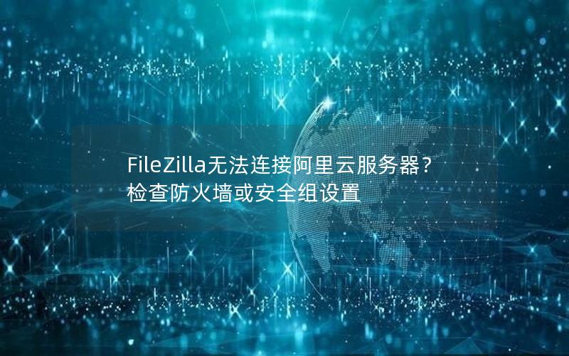 FileZilla无法连接阿里云服务器？检查防火墙或安全组设置