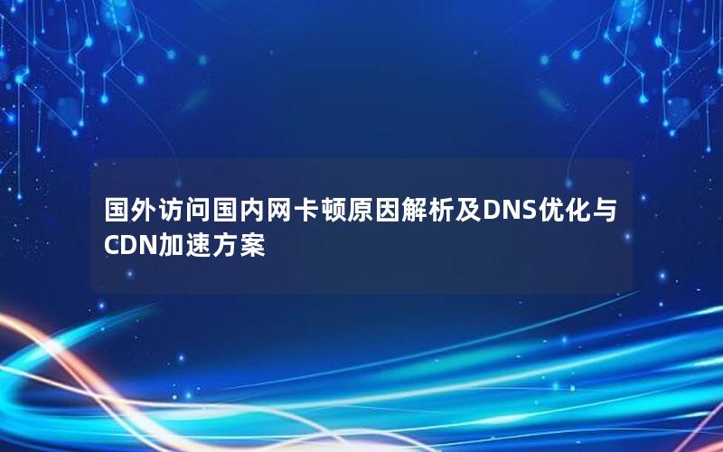 国外访问国内网卡顿原因解析及DNS优化与CDN加速方案