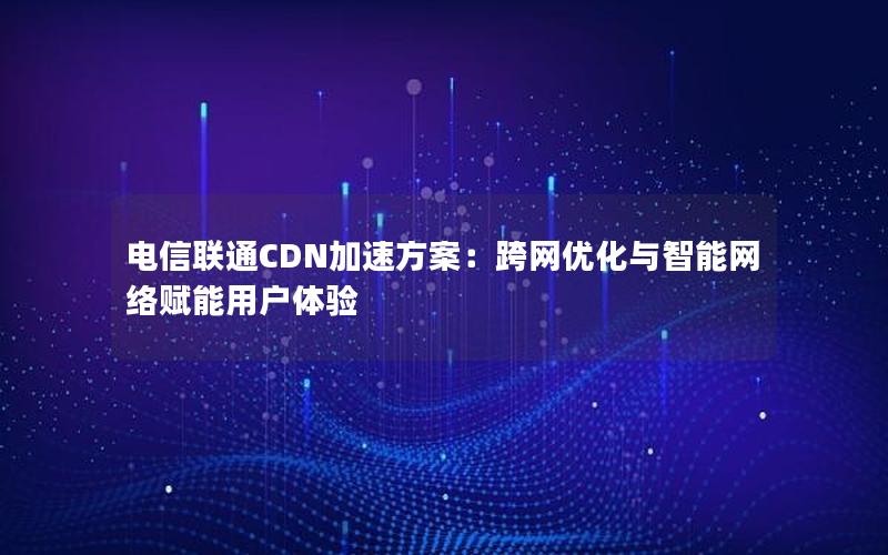 电信联通CDN加速方案：跨网优化与智能网络赋能用户体验