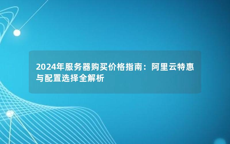 2024年服务器购买价格指南：阿里云特惠与配置选择全解析