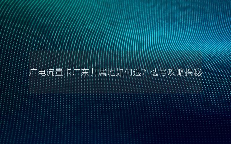 广电流量卡广东归属地如何选？选号攻略揭秘