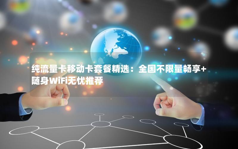 纯流量卡移动卡套餐精选：全国不限量畅享+随身WiFi无忧推荐