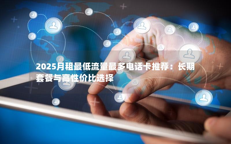 2025月租最低流量最多电话卡推荐：长期套餐与高性价比选择