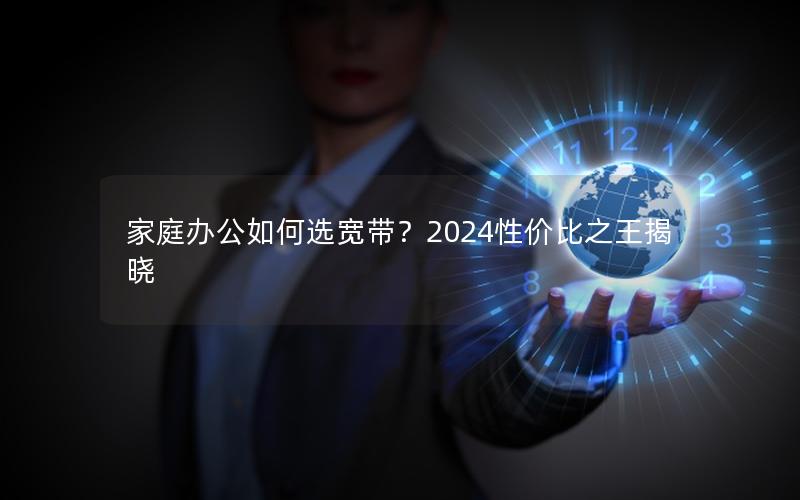 家庭办公如何选宽带？2024性价比之王揭晓