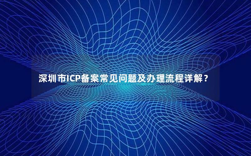 深圳市ICP备案常见问题及办理流程详解？