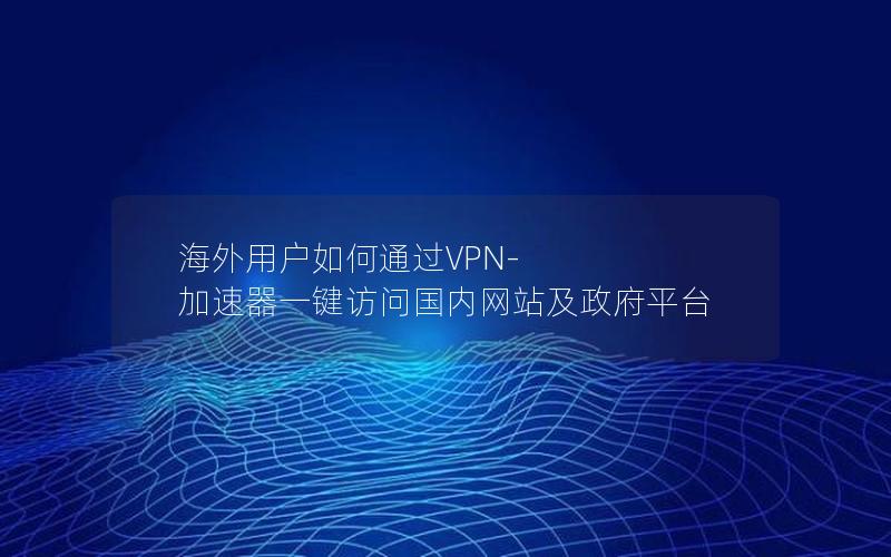 海外用户如何通过VPN-加速器一键访问国内网站及政府平台