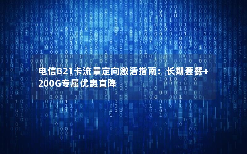 电信B21卡流量定向激活指南：长期套餐+200G专属优惠直降