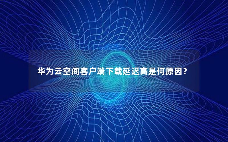 华为云空间客户端下载延迟高是何原因？