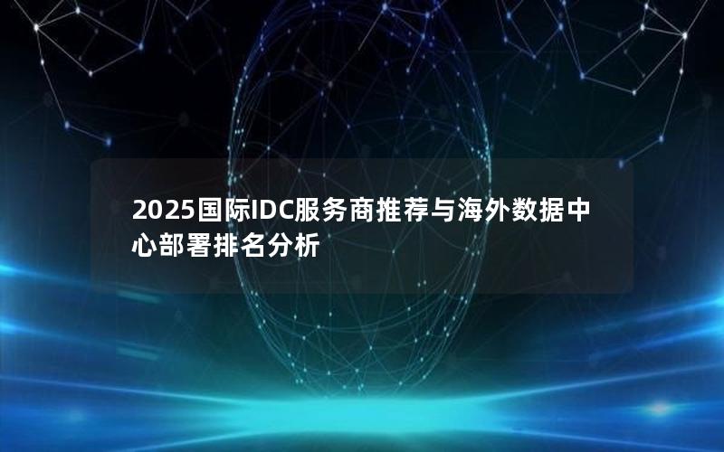 2025国际IDC服务商推荐与海外数据中心部署排名分析