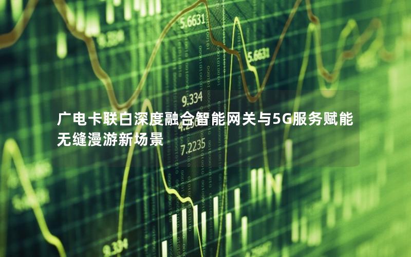 广电卡联白深度融合智能网关与5G服务赋能无缝漫游新场景