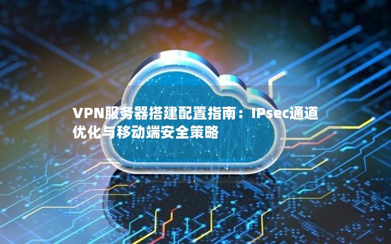 VPN服务器搭建配置指南：IPsec通道优化与移动端安全策略