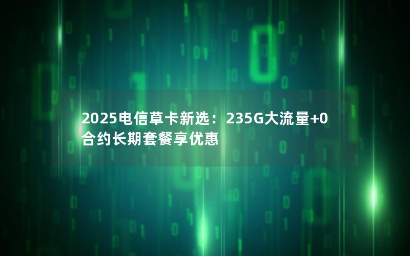 2025电信草卡新选：235G大流量+0合约长期套餐享优惠