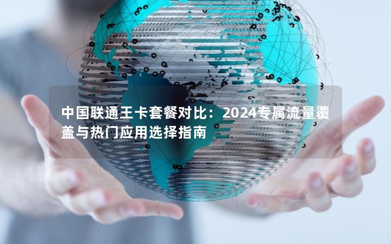 中国联通王卡套餐对比：2024专属流量覆盖与热门应用选择指南