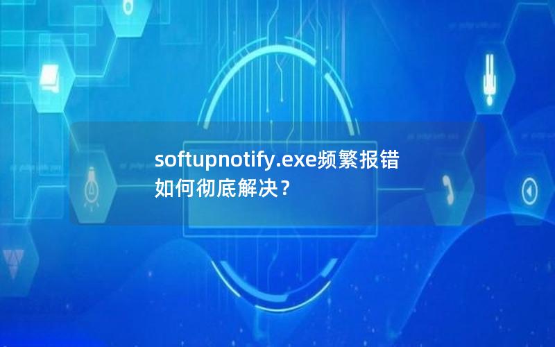 softupnotify.exe频繁报错如何彻底解决？