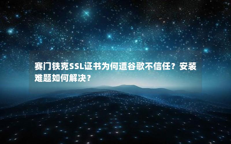 赛门铁克SSL证书为何遭谷歌不信任？安装难题如何解决？