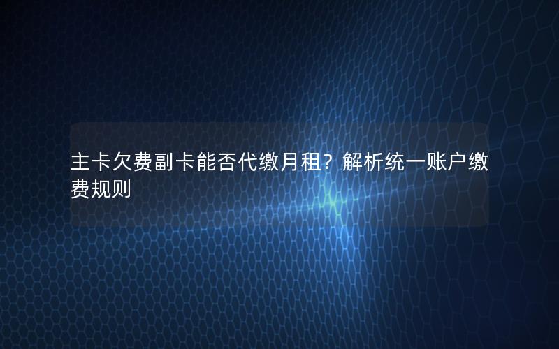 主卡欠费副卡能否代缴月租？解析统一账户缴费规则