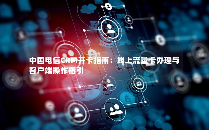 中国电信CRM开卡指南：线上流量卡办理与客户端操作指引