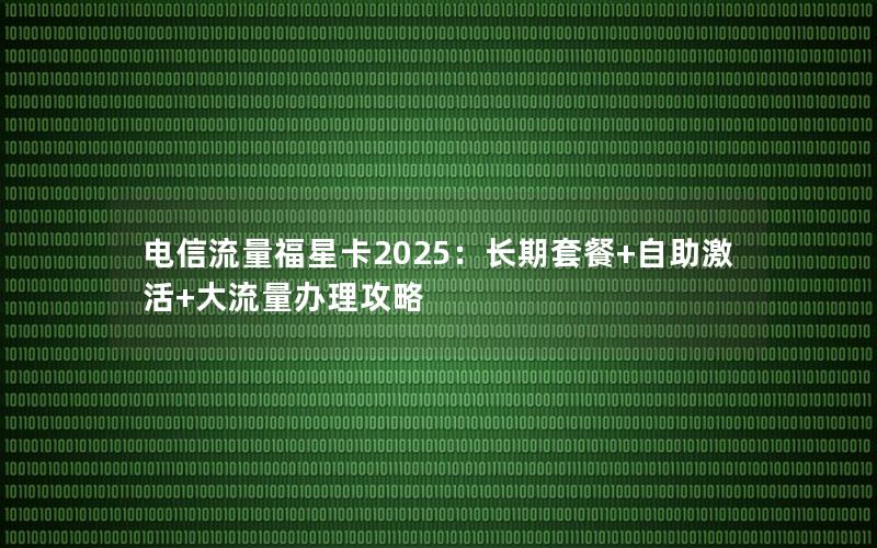 电信流量福星卡2025：长期套餐+自助激活+大流量办理攻略