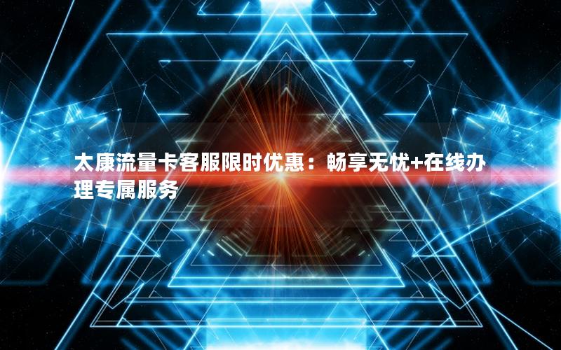 太康流量卡客服限时优惠：畅享无忧+在线办理专属服务