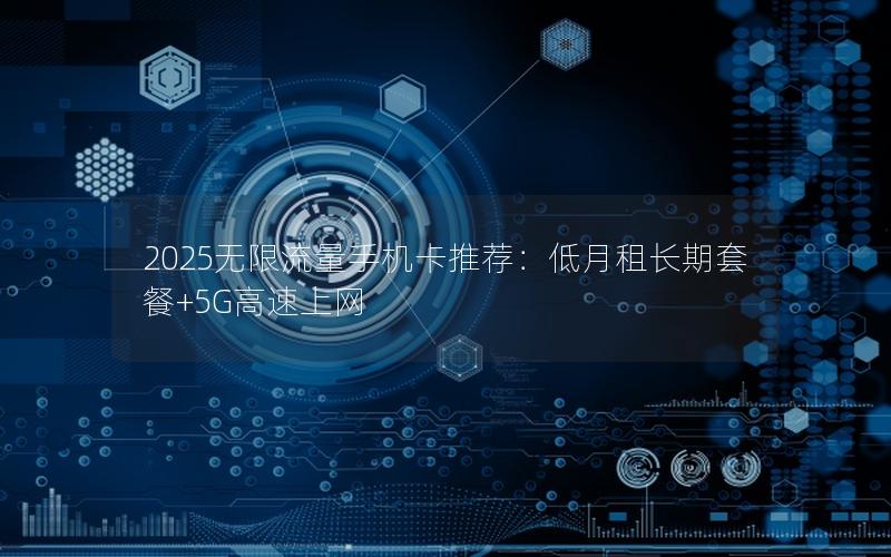 2025无限流量手机卡推荐：低月租长期套餐+5G高速上网