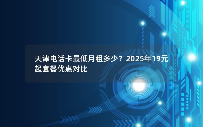 天津电话卡最低月租多少？2025年19元起套餐优惠对比