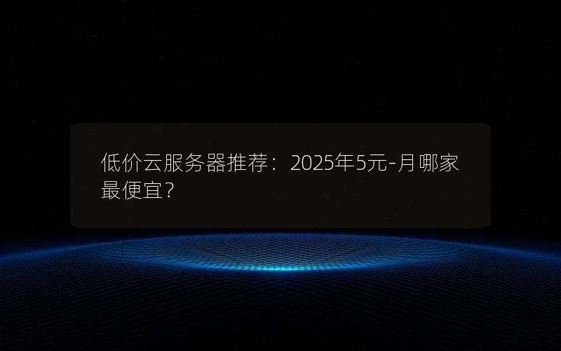 低价云服务器推荐：2025年5元-月哪家最便宜？