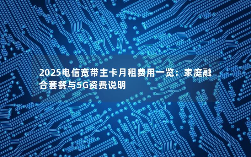 2025电信宽带主卡月租费用一览：家庭融合套餐与5G资费说明