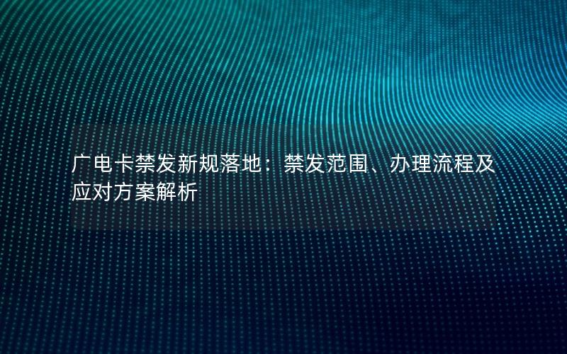 广电卡禁发新规落地：禁发范围、办理流程及应对方案解析