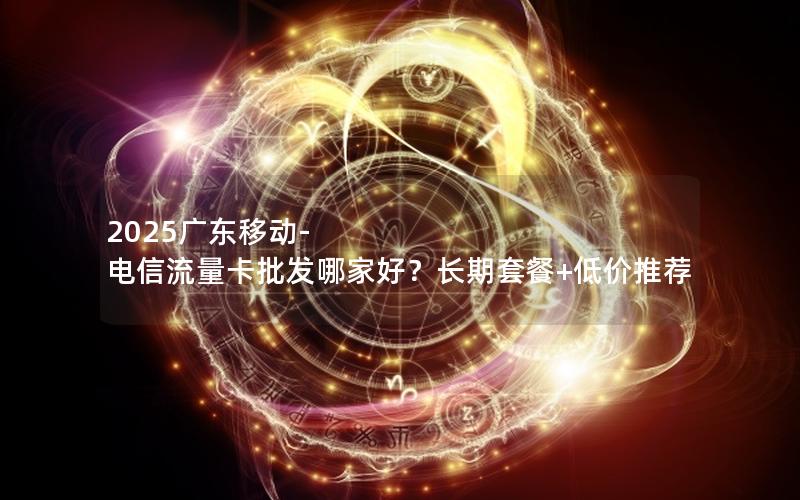 2025广东移动-电信流量卡批发哪家好？长期套餐+低价推荐