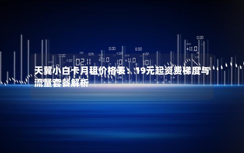 天翼小白卡月租价格表：19元起资费梯度与流量套餐解析