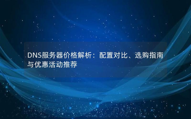 DNS服务器价格解析：配置对比、选购指南与优惠活动推荐