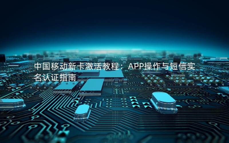 中国移动新卡激活教程：APP操作与短信实名认证指南