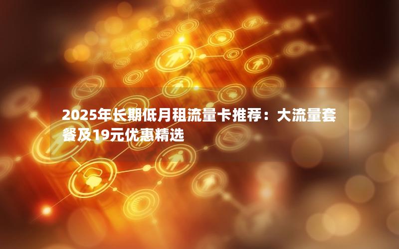 2025年长期低月租流量卡推荐：大流量套餐及19元优惠精选