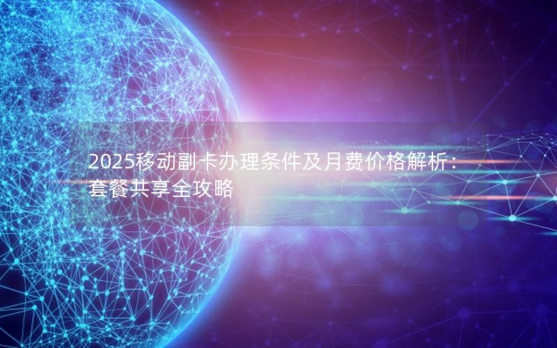 2025移动副卡办理条件及月费价格解析：套餐共享全攻略