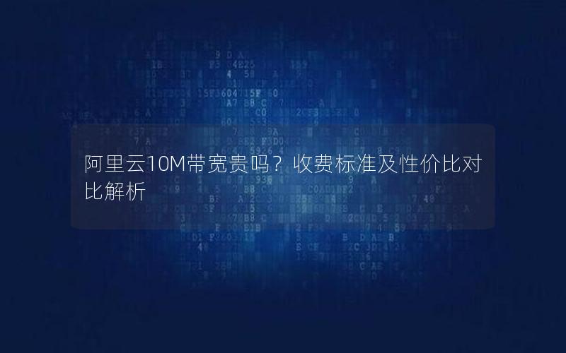 阿里云10M带宽贵吗？收费标准及性价比对比解析