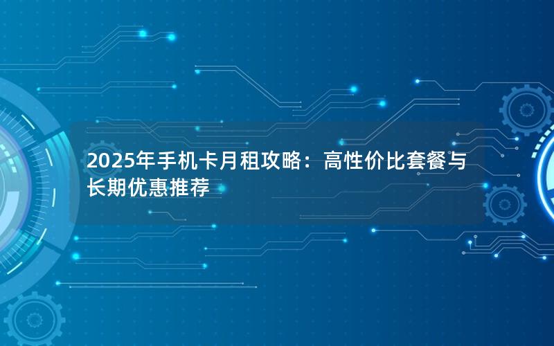 2025年手机卡月租攻略：高性价比套餐与长期优惠推荐