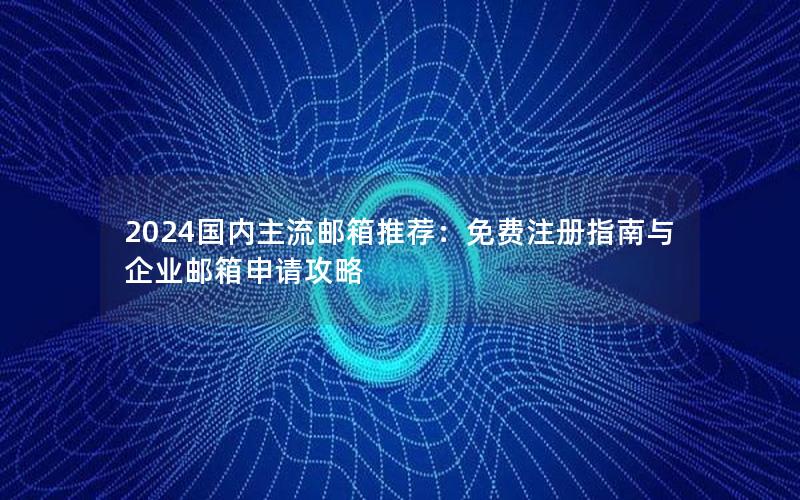 2024国内主流邮箱推荐：免费注册指南与企业邮箱申请攻略