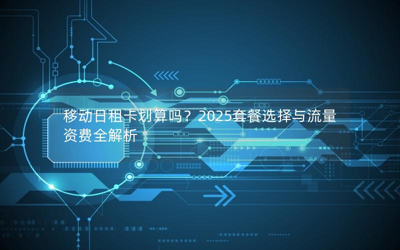 移动日租卡划算吗？2025套餐选择与流量资费全解析