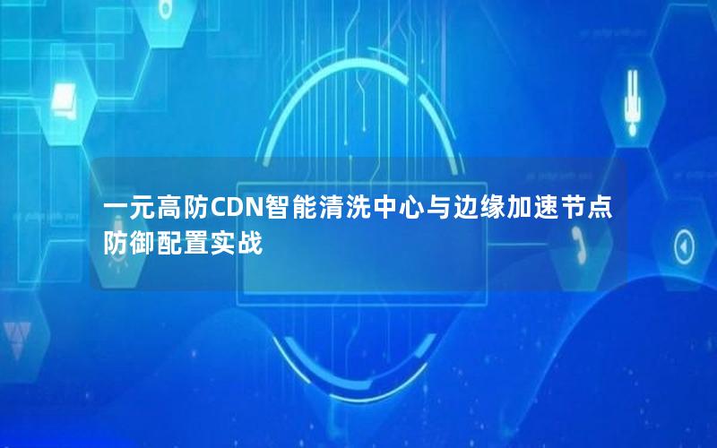 一元高防CDN智能清洗中心与边缘加速节点防御配置实战