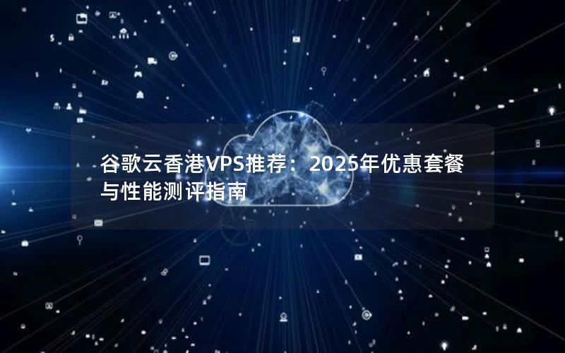 谷歌云香港VPS推荐：2025年优惠套餐与性能测评指南