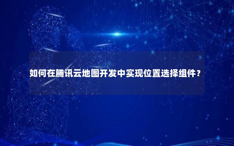 如何在腾讯云地图开发中实现位置选择组件？