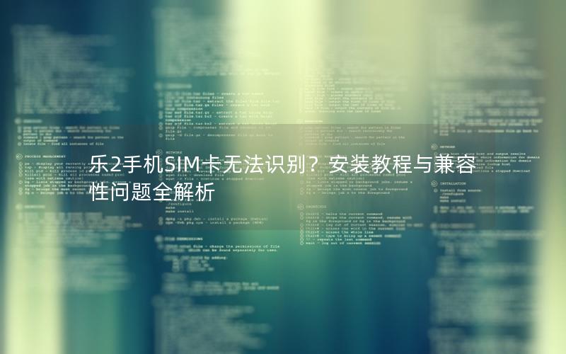 乐2手机SIM卡无法识别？安装教程与兼容性问题全解析