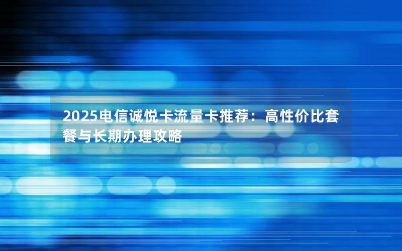 2025电信诚悦卡流量卡推荐：高性价比套餐与长期办理攻略