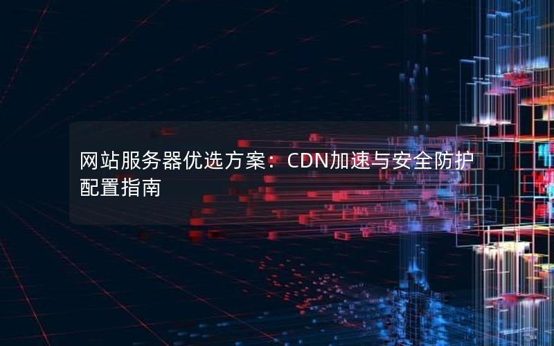 网站服务器优选方案：CDN加速与安全防护配置指南