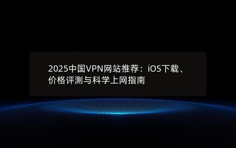 2025中国VPN网站推荐：iOS下载、价格评测与科学上网指南