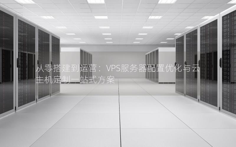 从零搭建到运营：VPS服务器配置优化与云主机定制一站式方案