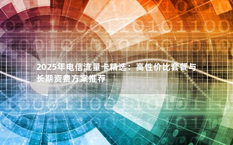 2025年电信流量卡精选：高性价比套餐与长期资费方案推荐