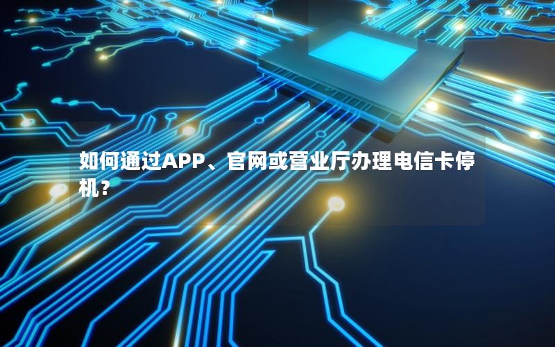 如何通过APP、官网或营业厅办理电信卡停机？