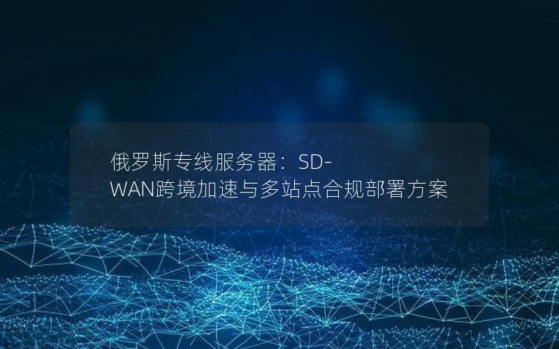 俄罗斯专线服务器：SD-WAN跨境加速与多站点合规部署方案