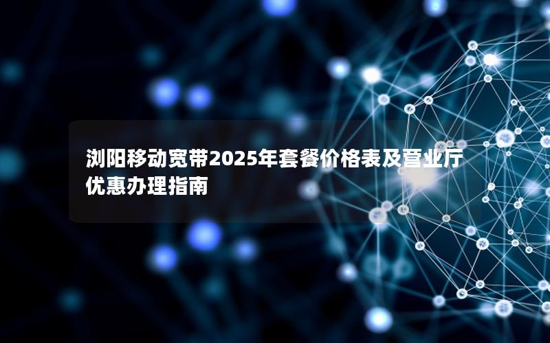 浏阳移动宽带2025年套餐价格表及营业厅优惠办理指南